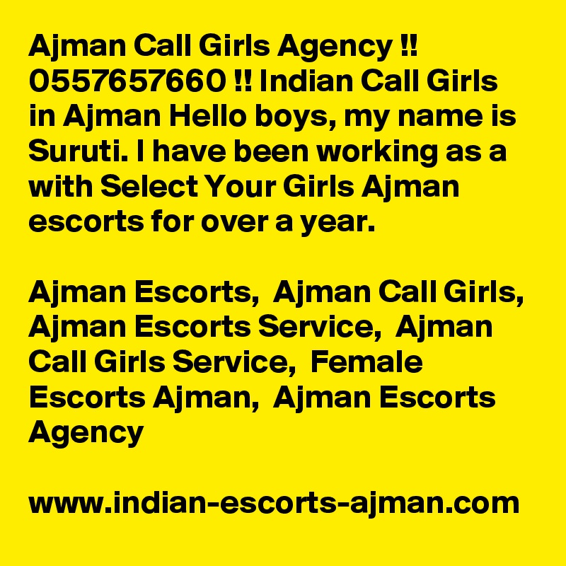 Ajman Call Girls Agency !! 0557657660 !! Indian Call Girls in Ajman Hello boys, my name is Suruti. I have been working as a with Select Your Girls Ajman escorts for over a year. 

Ajman Escorts,  Ajman Call Girls,  Ajman Escorts Service,  Ajman Call Girls Service,  Female Escorts Ajman,  Ajman Escorts Agency

www.indian-escorts-ajman.com