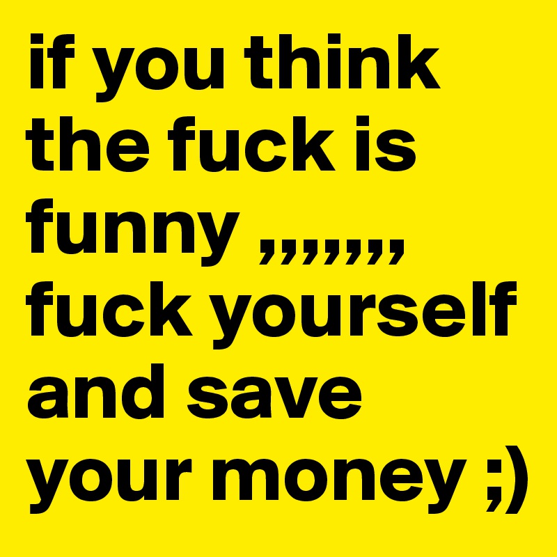if you think the fuck is funny ,,,,,,, fuck yourself and save your money ;) 