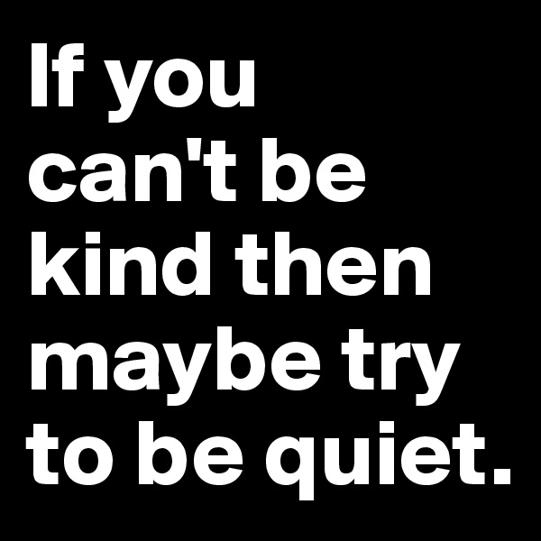 If you 
can't be kind then maybe try to be quiet.