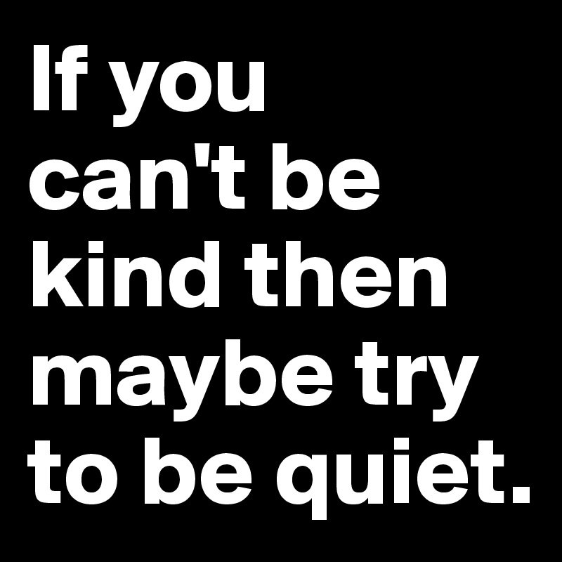 If you 
can't be kind then maybe try to be quiet.