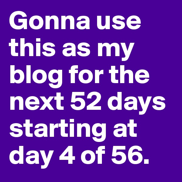 Gonna use this as my blog for the next 52 days starting at day 4 of 56.