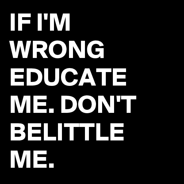 IF I'M WRONG EDUCATE ME. DON'T BELITTLE ME.