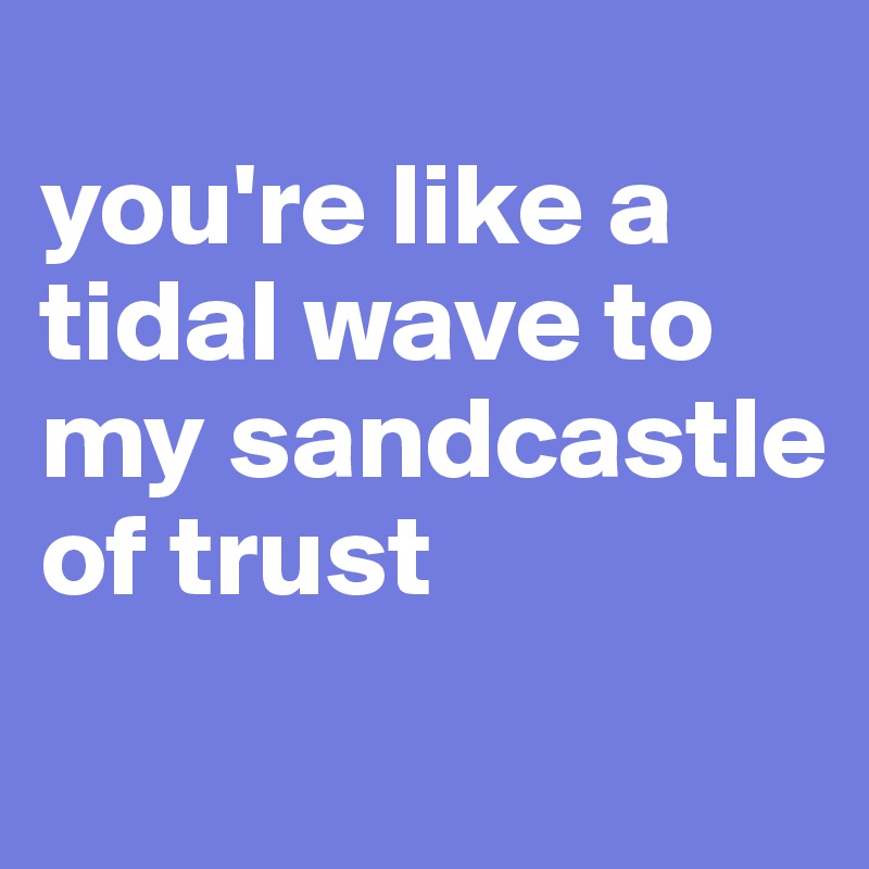 
you're like a tidal wave to my sandcastle of trust
