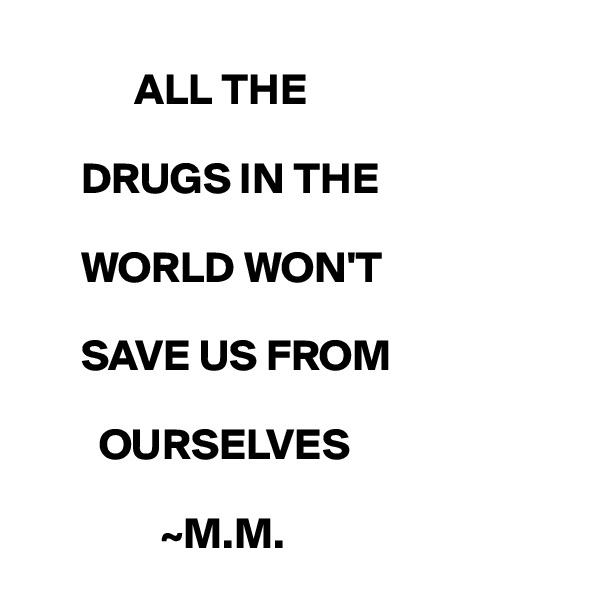 
            ALL THE 

      DRUGS IN THE 
 
      WORLD WON'T 

      SAVE US FROM 

        OURSELVES

               ~M.M.