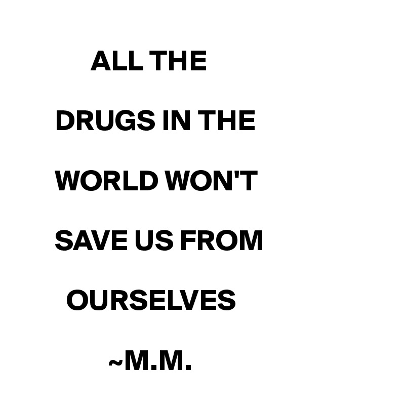 
            ALL THE 

      DRUGS IN THE 
 
      WORLD WON'T 

      SAVE US FROM 

        OURSELVES

               ~M.M.
