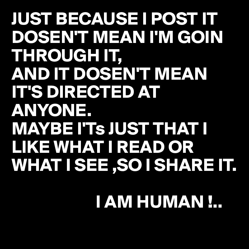 JUST BECAUSE I POST IT DOSEN'T MEAN I'M GOIN THROUGH IT, 
AND IT DOSEN'T MEAN IT'S DIRECTED AT ANYONE.
MAYBE I'Ts JUST THAT I LIKE WHAT I READ OR WHAT I SEE ,SO I SHARE IT.

                       I AM HUMAN !..