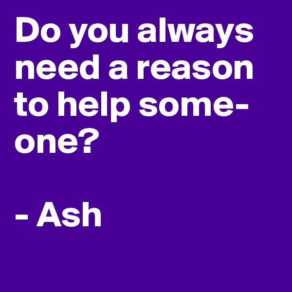 Do you always need a reason to help some-one?     

- Ash

