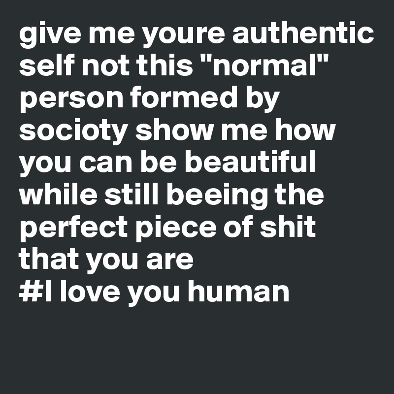 give me youre authentic self not this "normal" person formed by socioty show me how you can be beautiful while still beeing the perfect piece of shit that you are 
#I love you human
