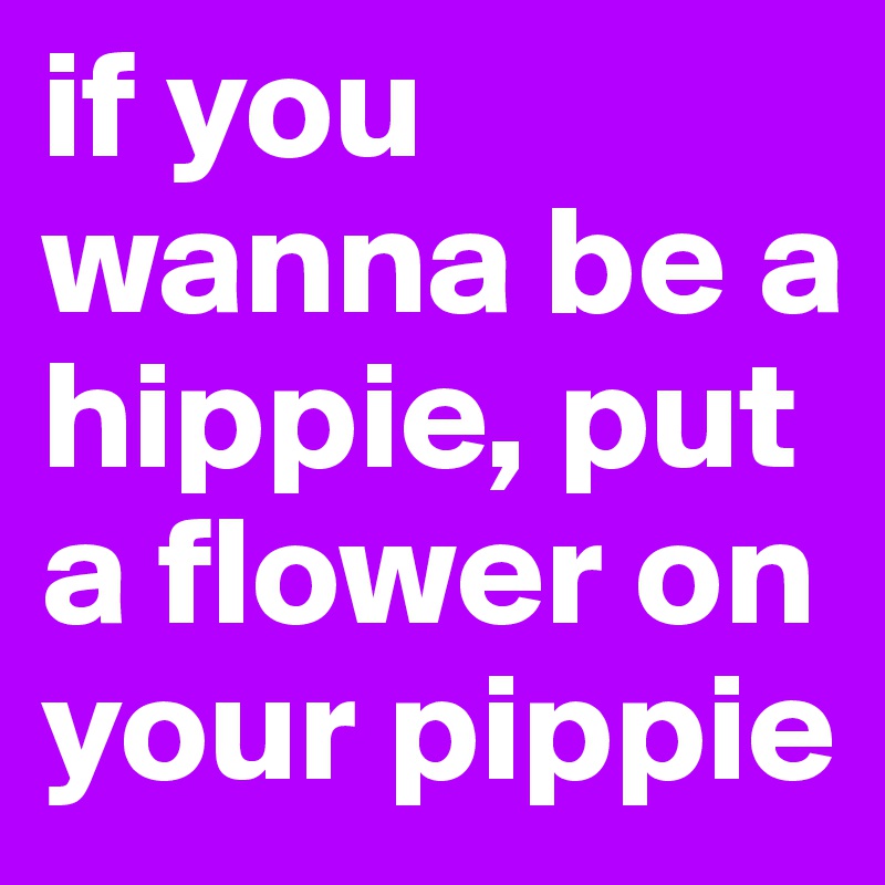 if you wanna be a hippie, put a flower on your pippie