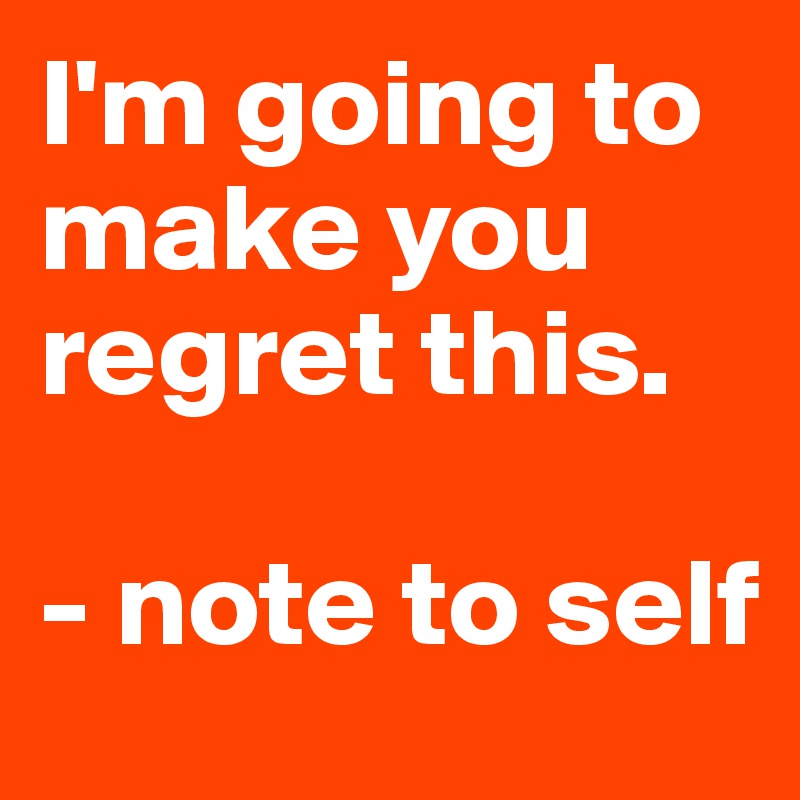 I'm going to
make you regret this. 

- note to self