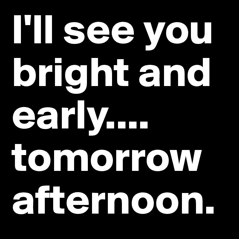 I'll see you bright and early.... tomorrow afternoon. 