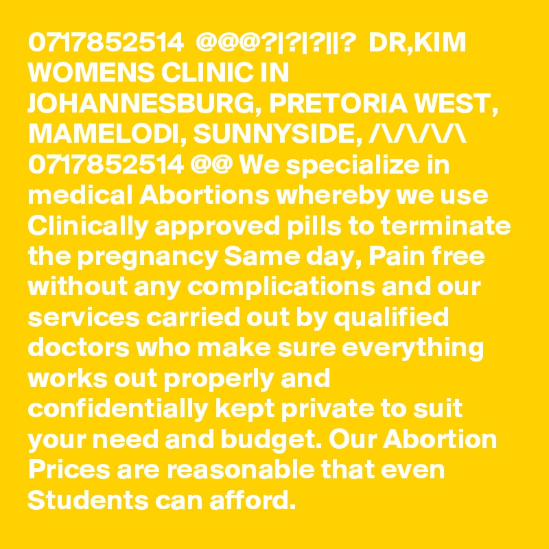 0717852514  @@@?|?|?||?  DR,KIM WOMENS CLINIC IN JOHANNESBURG, PRETORIA WEST, MAMELODI, SUNNYSIDE, /\/\/\/\ 0717852514 @@ We specialize in medical Abortions whereby we use Clinically approved pills to terminate the pregnancy Same day, Pain free without any complications and our services carried out by qualified doctors who make sure everything works out properly and confidentially kept private to suit your need and budget. Our Abortion Prices are reasonable that even Students can afford. 