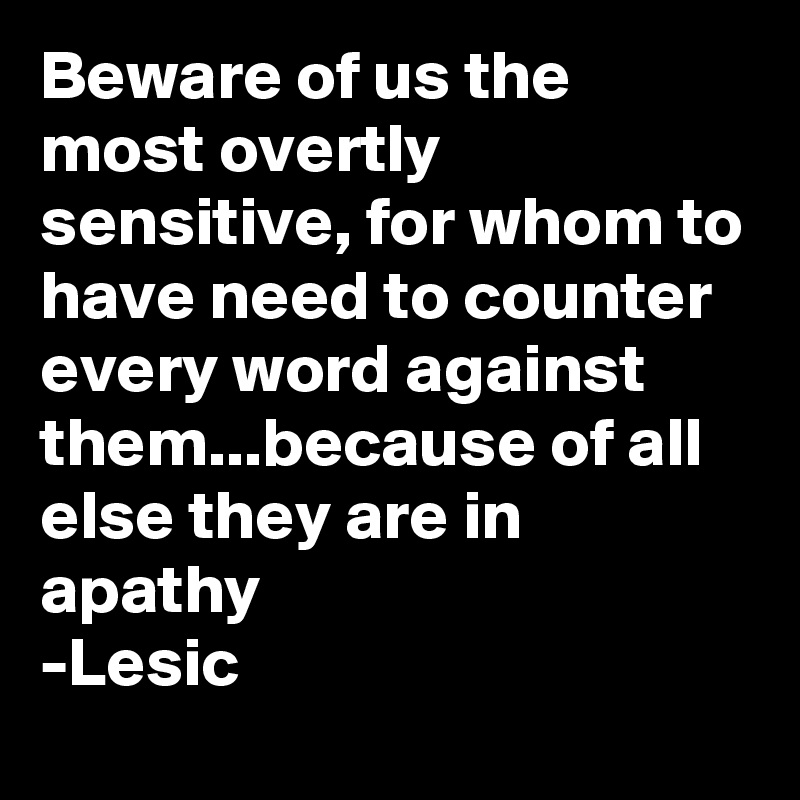Beware of us the most overtly sensitive, for whom to have need to counter every word against them...because of all else they are in apathy
-Lesic