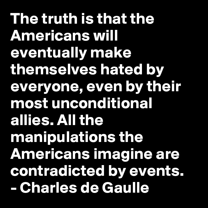 The truth is that the Americans will eventually make themselves hated by everyone, even by their most unconditional allies. All the manipulations the Americans imagine are contradicted by events.
- Charles de Gaulle