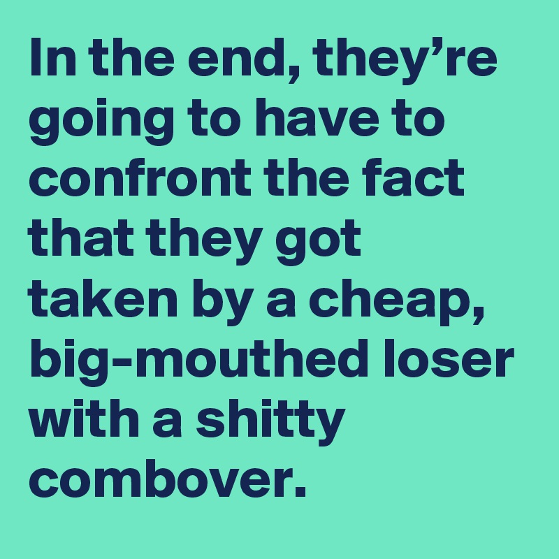 In the end, they’re going to have to confront the fact that they got taken by a cheap, big-mouthed loser with a shitty combover.
