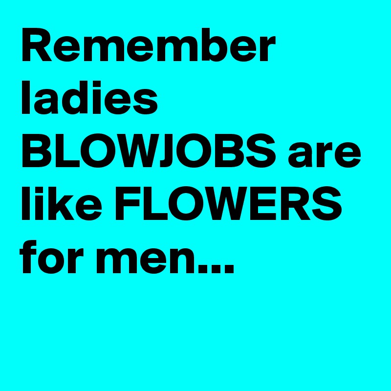 Remember ladies BLOWJOBS are like FLOWERS for men...
