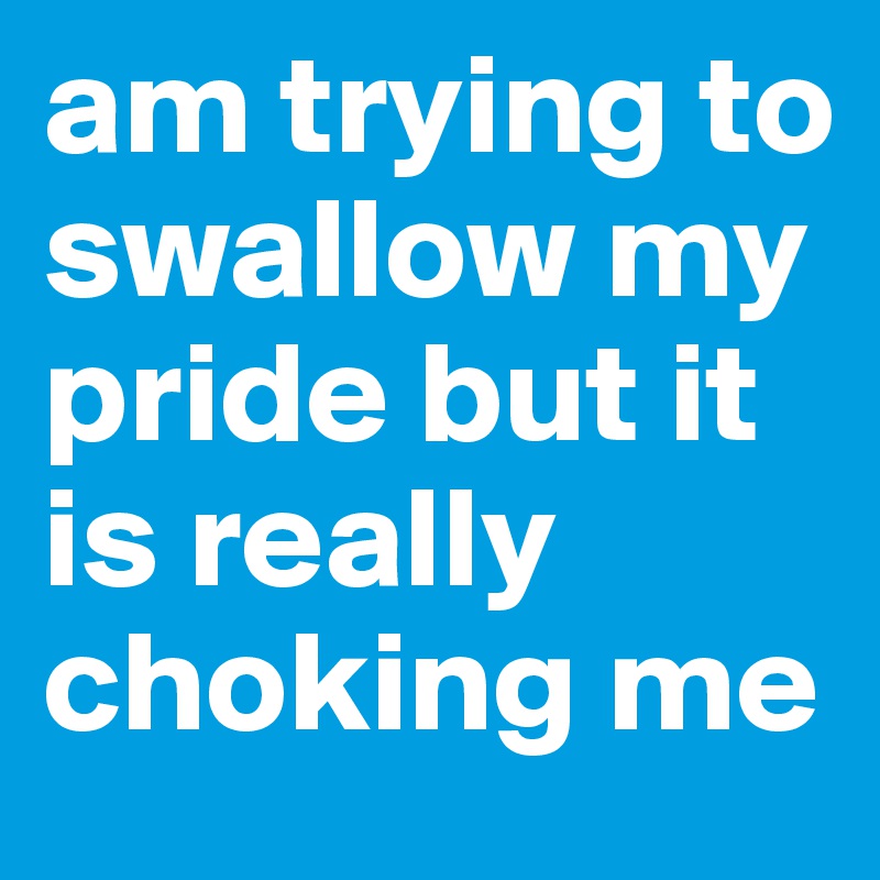 am trying to swallow my pride but it is really choking me 