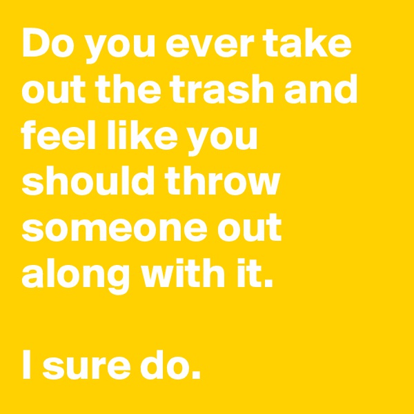 Do you ever take out the trash and feel like you should throw someone out along with it.

I sure do.