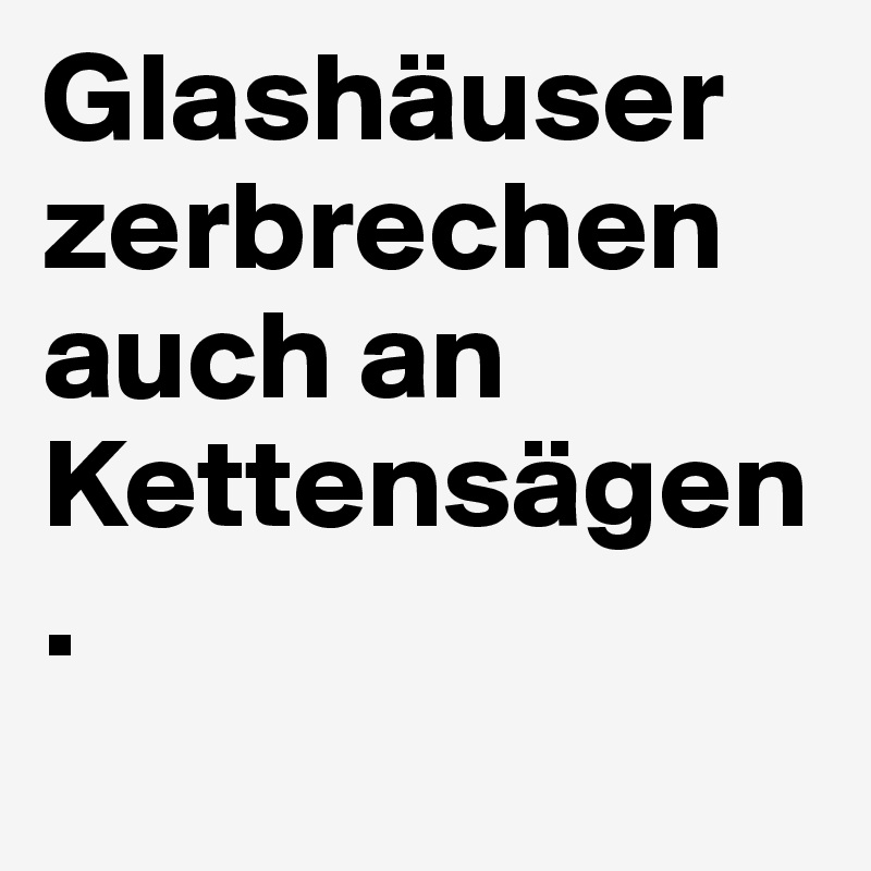 Glashäuser zerbrechen auch an Kettensägen.
