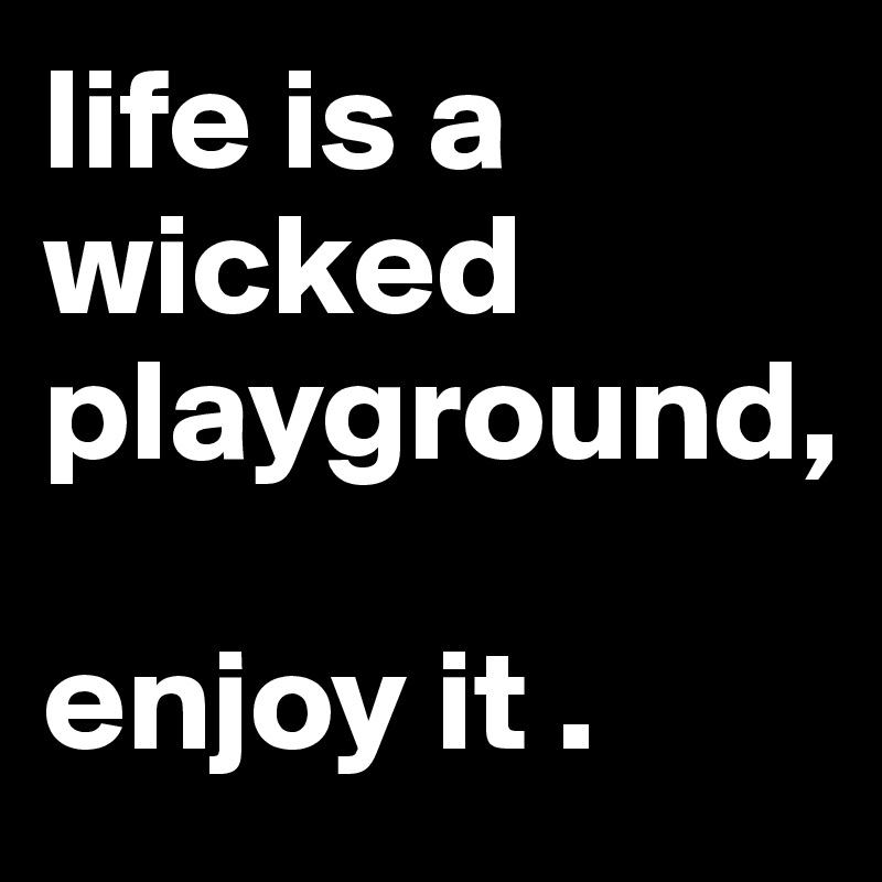 life is a wicked playground,

enjoy it .