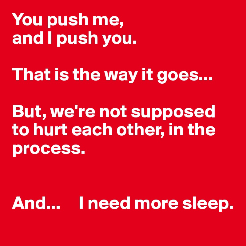 You push me, 
and I push you.

That is the way it goes...

But, we're not supposed to hurt each other, in the process. 


And...     I need more sleep.