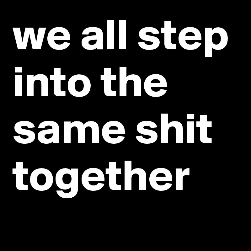 we all step into the same shit together