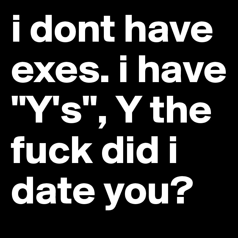 i dont have exes. i have "Y's", Y the fuck did i date you? 