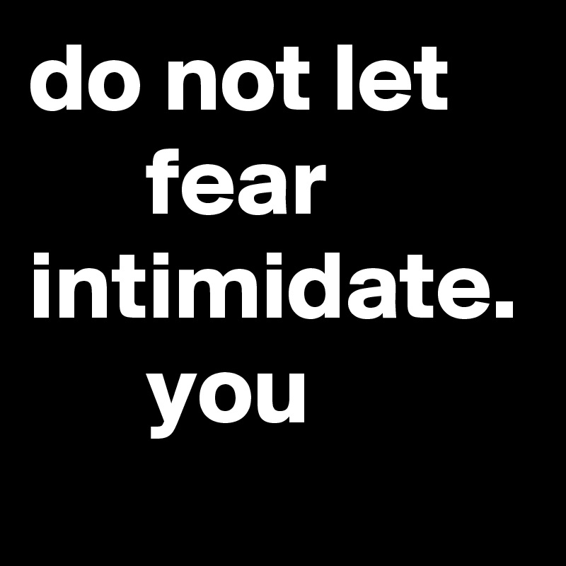 do not let          fear intimidate.       you