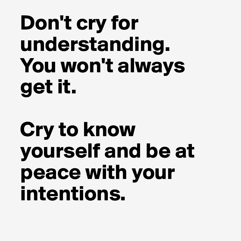   Don't cry for 
  understanding. 
  You won't always 
  get it. 

  Cry to know 
  yourself and be at 
  peace with your 
  intentions.
