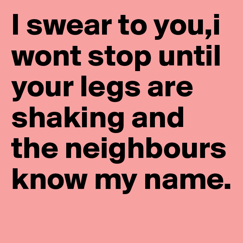 I swear to you,i wont stop until your legs are shaking and the neighbours know my name.
