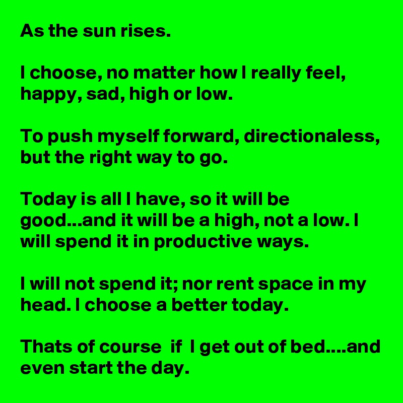 As the sun rises.

I choose, no matter how I really feel, happy, sad, high or low.

To push myself forward, directionaless, but the right way to go.

Today is all I have, so it will be good...and it will be a high, not a low. I will spend it in productive ways.

I will not spend it; nor rent space in my head. I choose a better today.

Thats of course  if  I get out of bed....and even start the day.