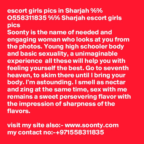 escort girls pics in Sharjah %% O558311835 %% Sharjah escort girls pics
Soonty is the name of needed and engaging woman who looks at you from the photos. Young high schooler body and basic sexuality, a unimaginable experience  all these will help you with feeling yourself the best. Go to seventh heaven, to skim there until I bring your body. I'm astounding. I smell as nectar and zing at the same time, sex with me remains a sweet persevering flavor with the impression of sharpness of the flavors.

visit my site also:- www.soonty.com
my contact no:-+971558311835