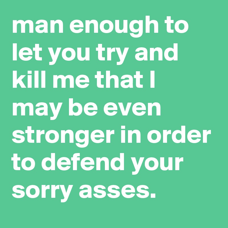 man enough to let you try and kill me that I may be even stronger in order to defend your sorry asses.