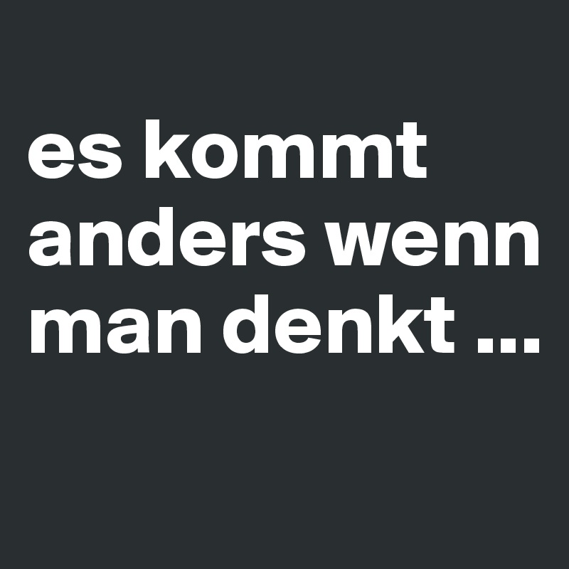 
es kommt anders wenn man denkt ...
