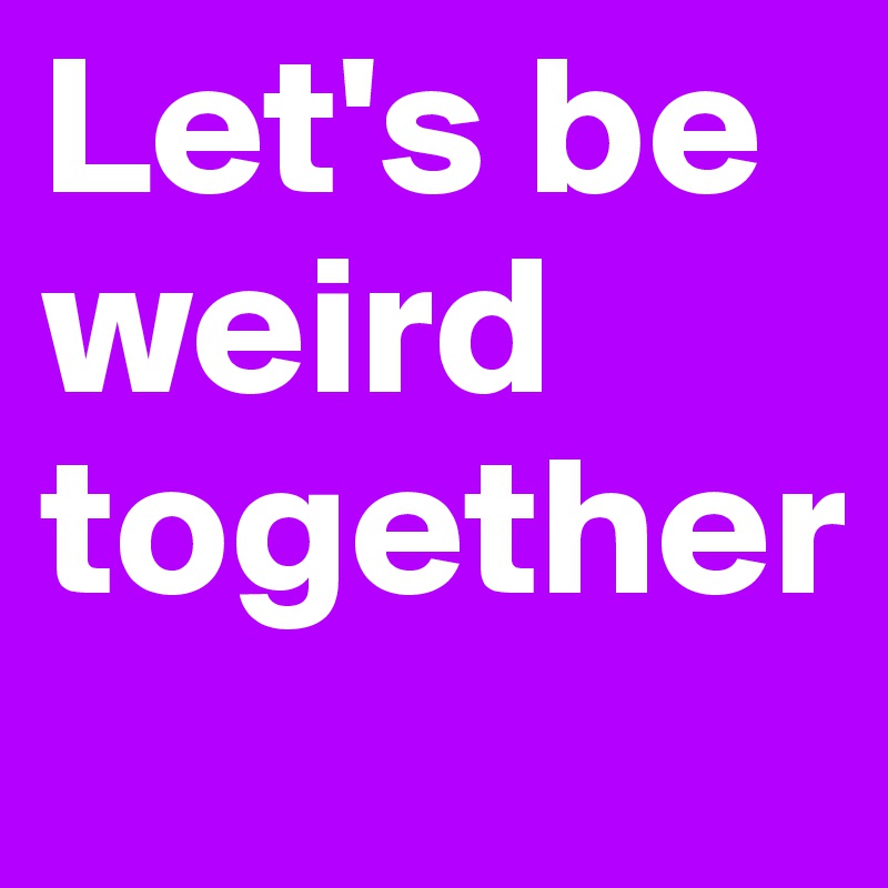 Let's be weird together