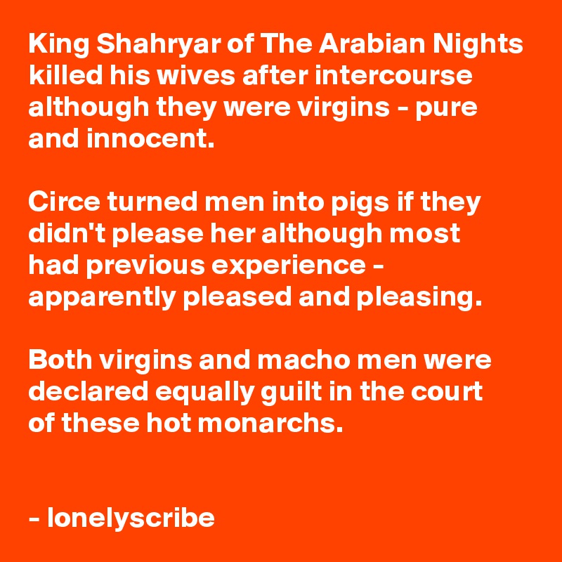 King Shahryar of The Arabian Nights
killed his wives after intercourse although they were virgins - pure and innocent.

Circe turned men into pigs if they didn't please her although most 
had previous experience - apparently pleased and pleasing.

Both virgins and macho men were declared equally guilt in the court 
of these hot monarchs.


- lonelyscribe 
