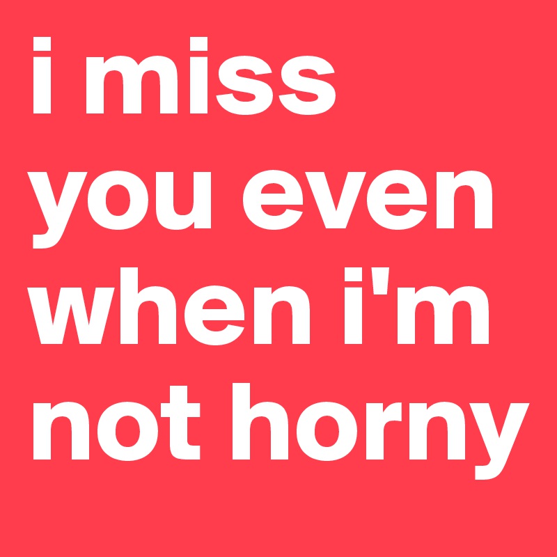 i miss you even when i'm not horny