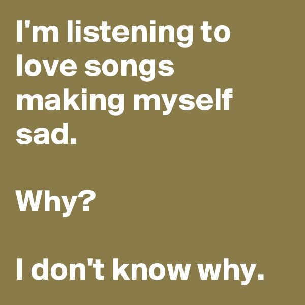 I'm listening to love songs making myself sad.

Why?

I don't know why.