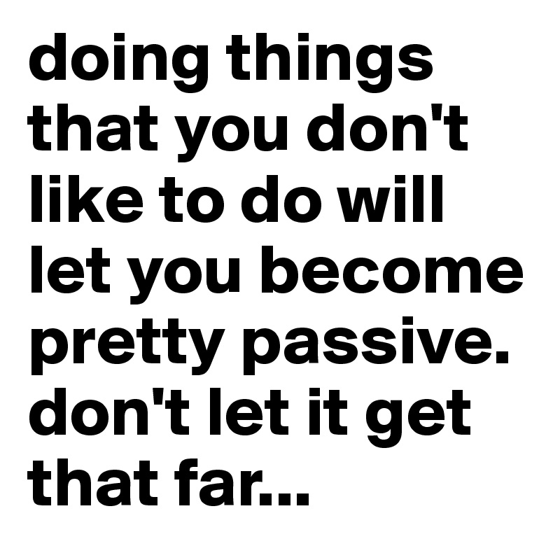 doing things that you don't like to do will let you become pretty passive. don't let it get that far...