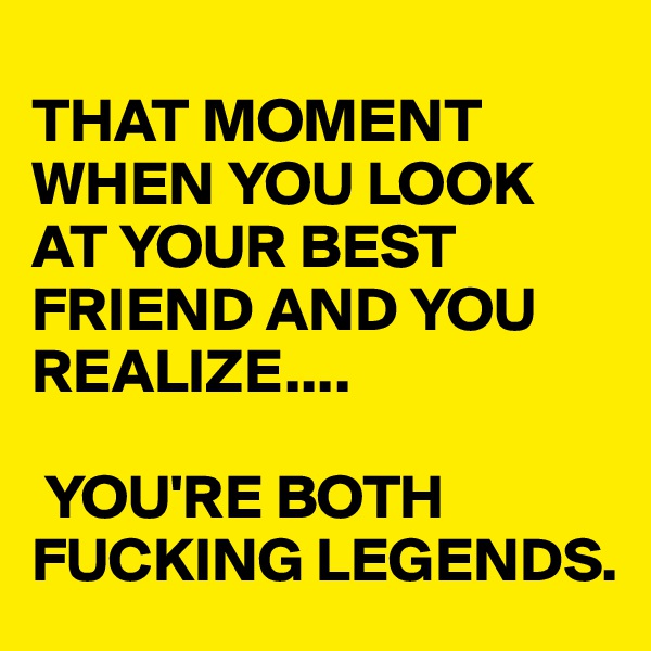 
THAT MOMENT WHEN YOU LOOK AT YOUR BEST FRIEND AND YOU REALIZE....

 YOU'RE BOTH 
FUCKING LEGENDS.