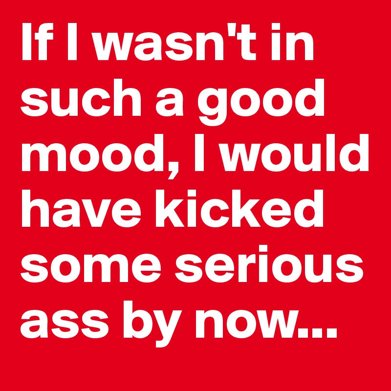 If I wasn't in such a good mood, I would have kicked some serious ass by now...