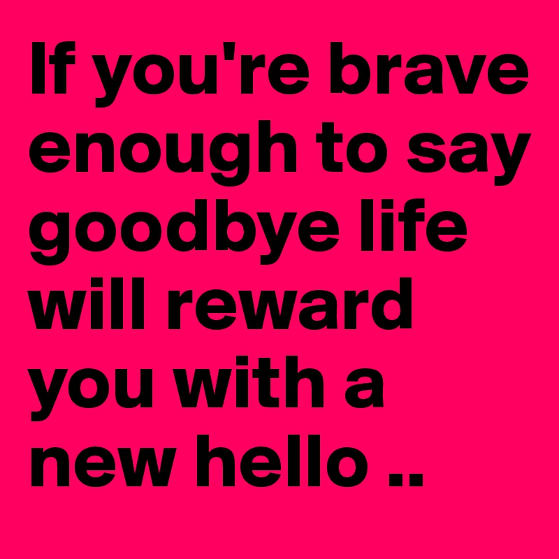 If you're brave enough to say goodbye life will reward you with a new hello ..