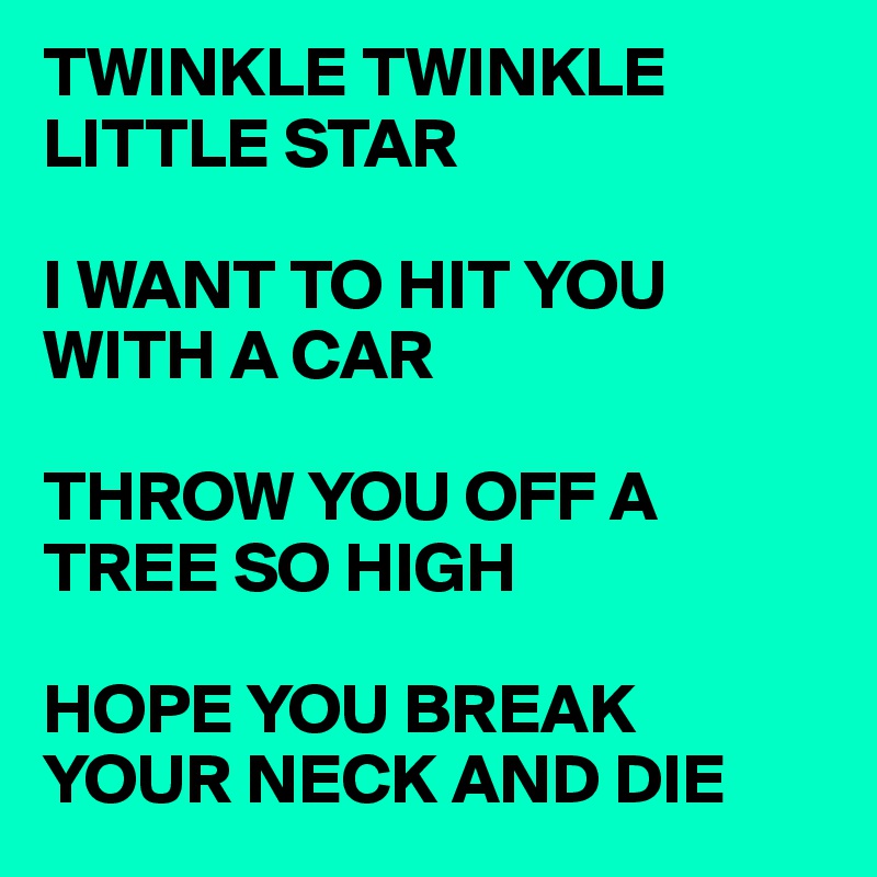 TWINKLE TWINKLE LITTLE STAR 

I WANT TO HIT YOU WITH A CAR 

THROW YOU OFF A TREE SO HIGH 

HOPE YOU BREAK YOUR NECK AND DIE 