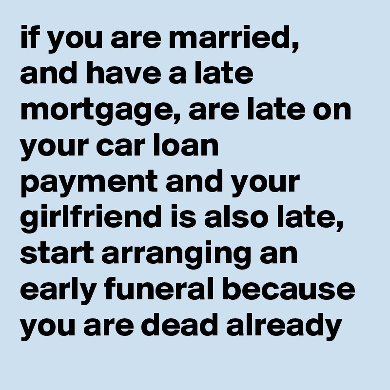 if you are married, and have a late mortgage, are late on your car loan payment and your girlfriend is also late, start arranging an early funeral because you are dead already