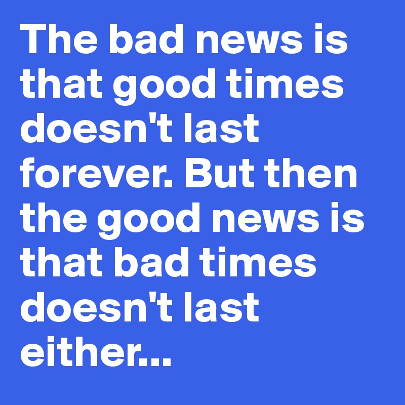 The bad news is that good times doesn't last forever. But then the good news is that bad times doesn't last either...