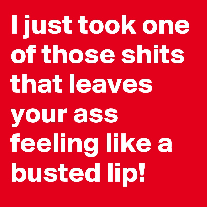 I just took one of those shits that leaves your ass feeling like a busted lip!