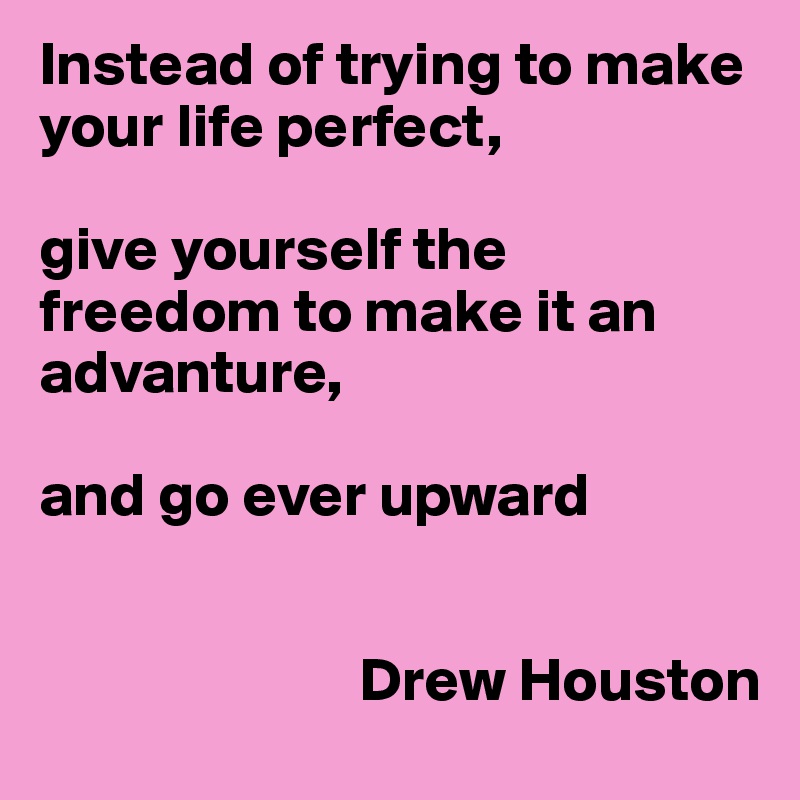 Instead of trying to make your life perfect,

give yourself the freedom to make it an advanture, 

and go ever upward


                          Drew Houston