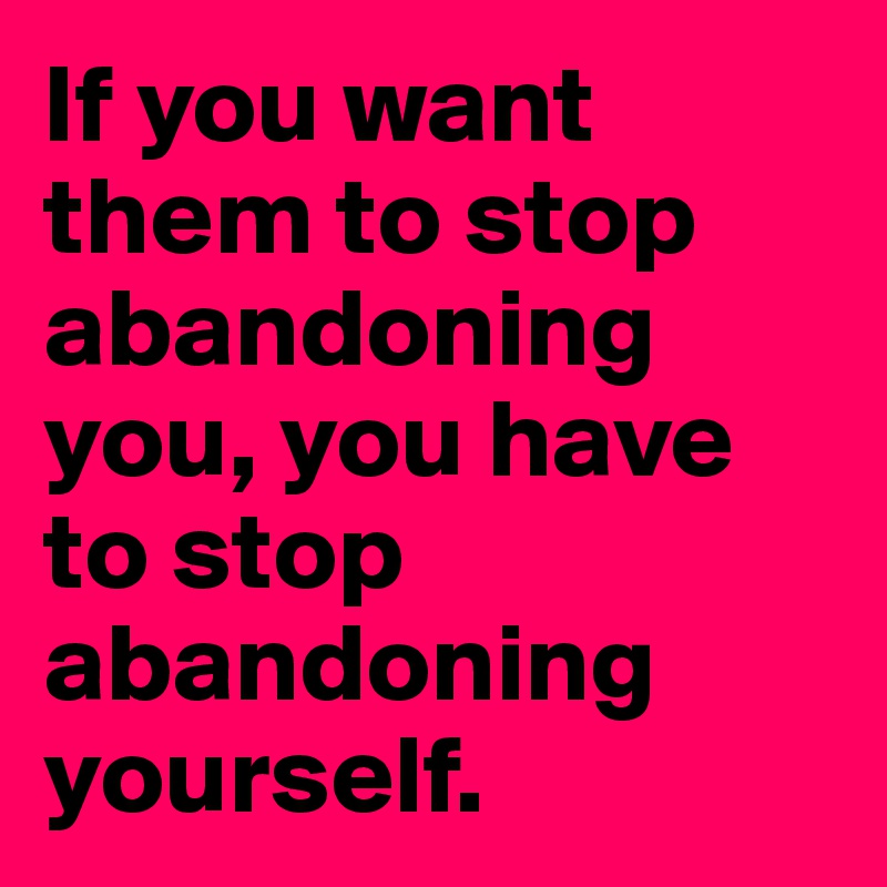 If you want them to stop abandoning you, you have to stop abandoning yourself.