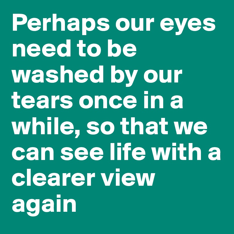 Perhaps our eyes need to be washed by our tears once in a while, so that we can see life with a clearer view again