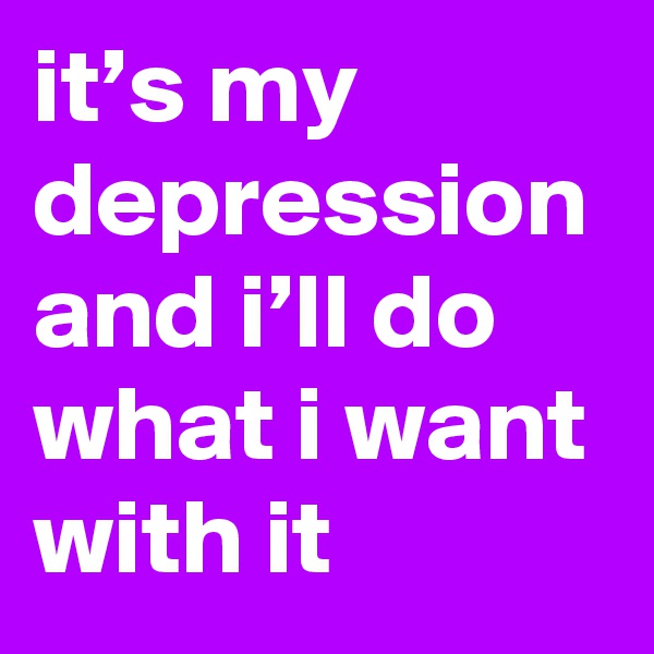 it’s my depression and i’ll do what i want with it
